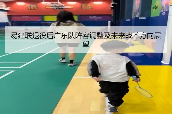 易建联退役后广东队阵容调整及未来战术方向展望